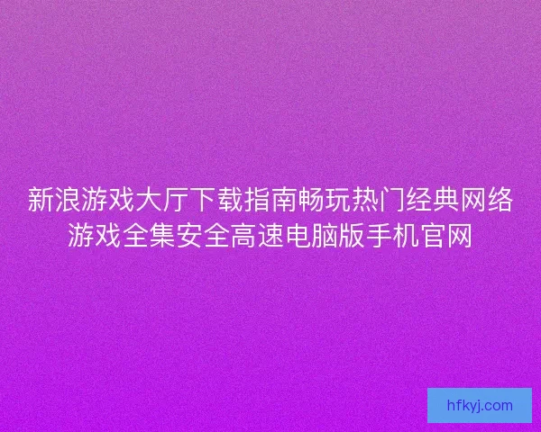 新浪游戏大厅下载指南畅玩热门经典网络游戏全集安全高速电脑版手机官网