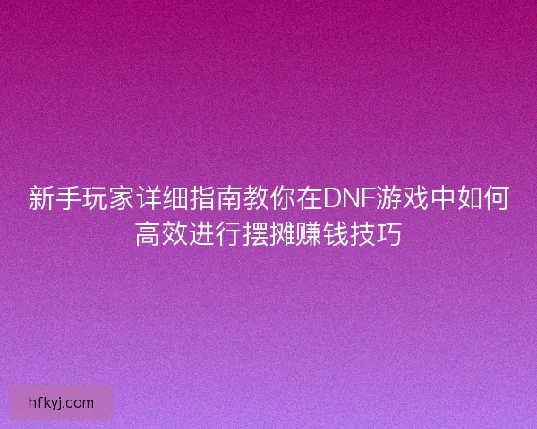 新手玩家详细指南教你在DNF游戏中如何高效进行摆摊赚钱技巧